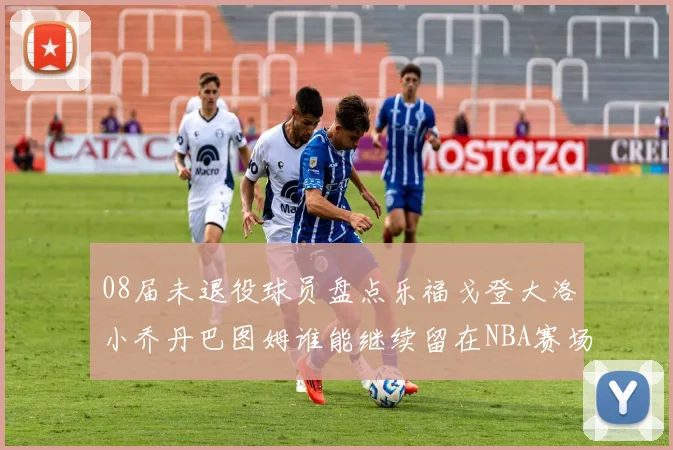 08届未退役球员盘点乐福戈登大洛小乔丹巴图姆谁能继续留在NBA赛场上