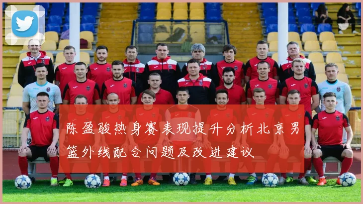 陈盈骏热身赛表现提升分析北京男篮外线配合问题及改进建议