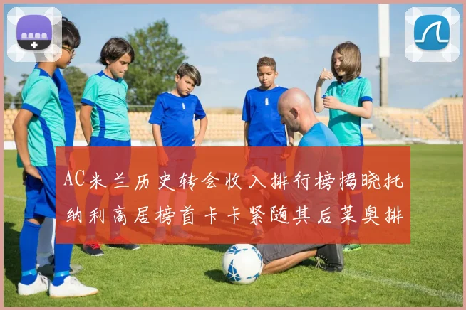 AC米兰历史转会收入排行榜揭晓托纳利高居榜首卡卡紧随其后莱奥排名第四