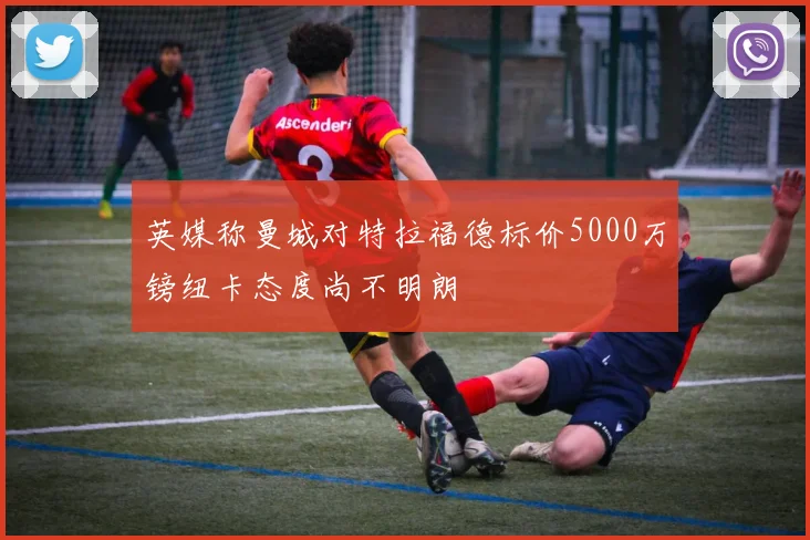 英媒称曼城对特拉福德标价5000万镑纽卡态度尚不明朗