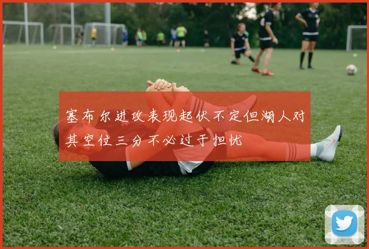塞布尔进攻表现起伏不定但湖人对其空位三分不必过于担忧