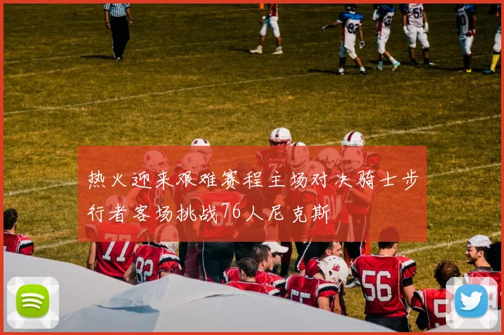 热火迎来艰难赛程主场对决骑士步行者客场挑战76人尼克斯