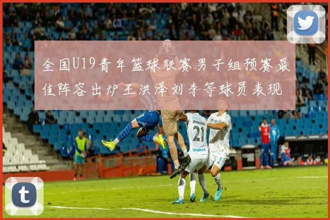 全国U19青年篮球联赛男子组预赛最佳阵容出炉王洪泽刘李等球员表现突出