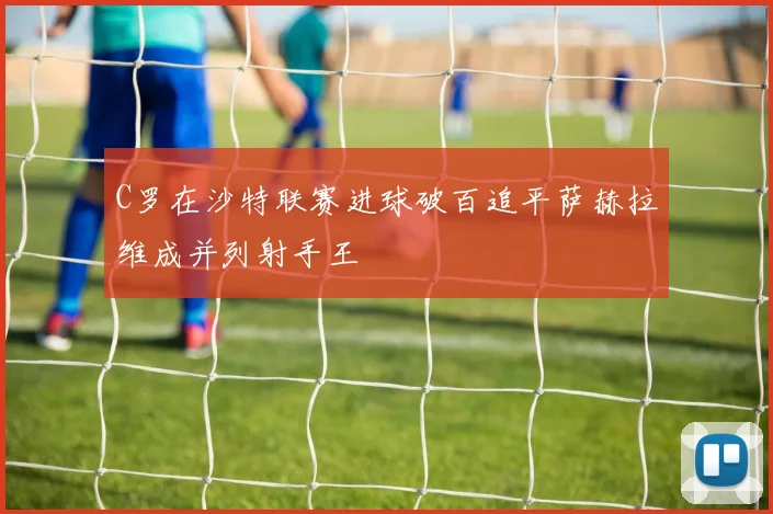 C罗在沙特联赛进球破百追平萨赫拉维成并列射手王