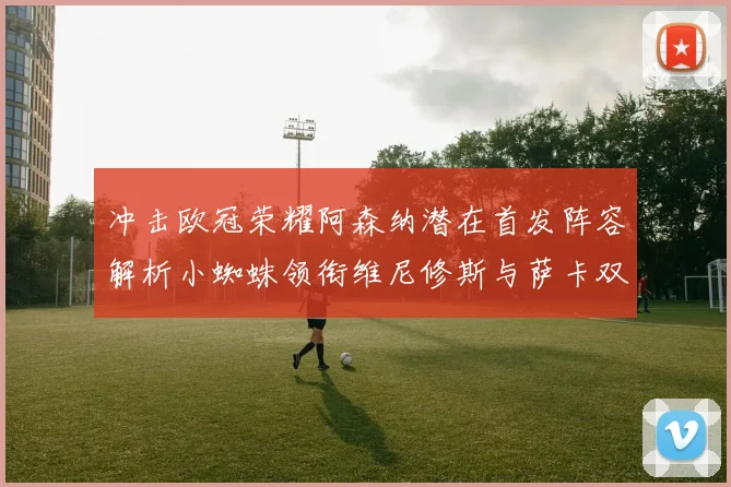冲击欧冠荣耀阿森纳潜在首发阵容解析小蜘蛛领衔维尼修斯与萨卡双翼齐飞