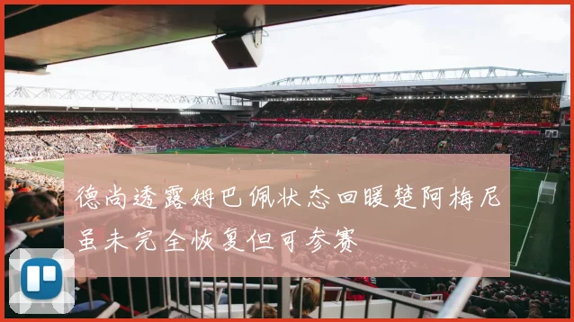 德尚透露姆巴佩状态回暖楚阿梅尼虽未完全恢复但可参赛